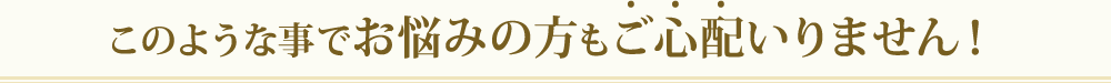 このような事でお悩みの方もご心配いりません！