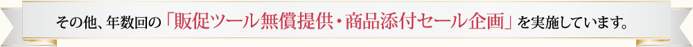 その他、年数回の「販促ツール無償提供・商品添付セール企画」を実施しています。