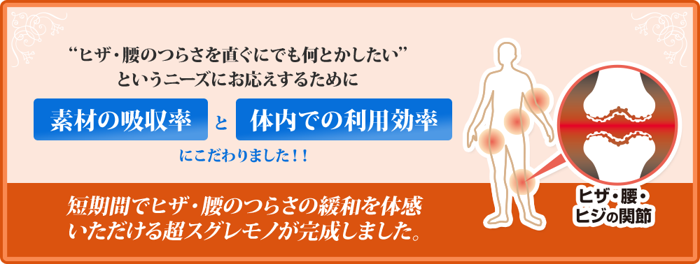 ヒザ・腰のつらさを直ぐにでも何とかしたいというニーズにお応えするために 素材の吸収率と体内での利用効率にこだわりました！！ 短期間でヒザ・腰のつらさの緩和を体感いただける超スグレモノが完成しました。
