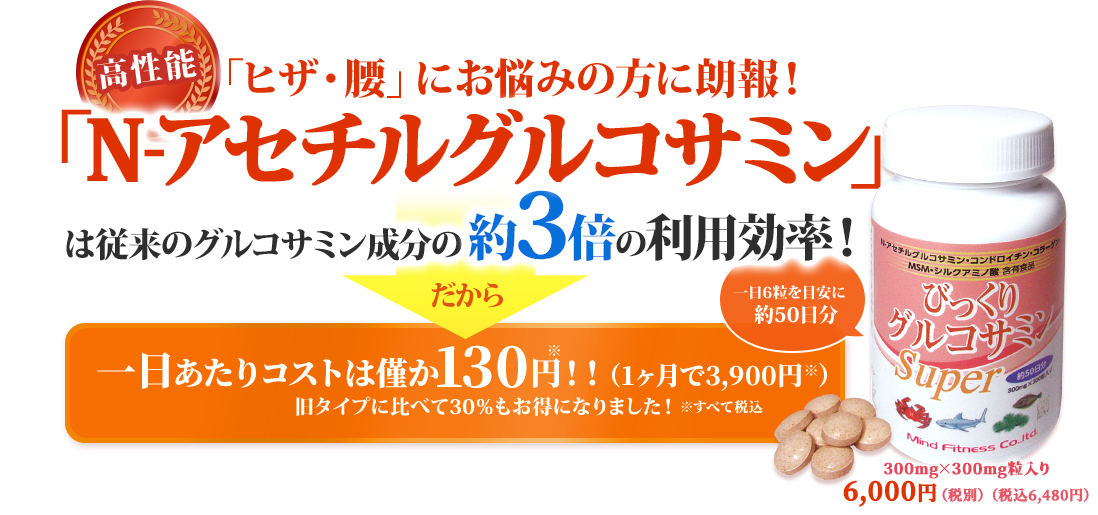 高性能　「ヒザ・腰」にお悩みの方に朗報！　「N-アセチルグルコサミン」は従来のグルコサミン成分の約倍の利用効率！ 一日あたりコストは僅か120円！！(１カ月で3600円)球体部に比べても30%もお得になりました！