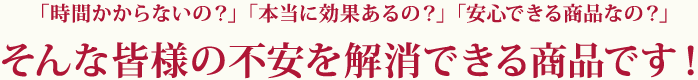 「時間かからないの？」「本当に効果あるの？」「安心できる商品なの？」そんな皆様の不安を解消できる商品です！