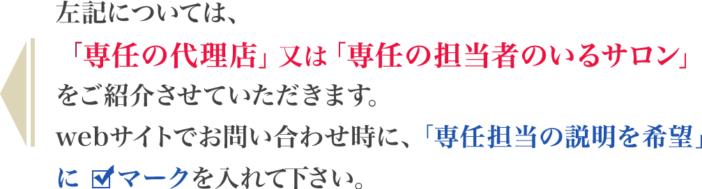 ・・・左記については、「専任の代理店」又は「専任の担当者のいるサロン」をご紹介させていただきます。webサイトでお問い合わせ時に、「専任担当の説明を希望」にチェックを入れて下さい。