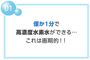 01 僅か1分で高濃度水素水ができる…これは画期的！！