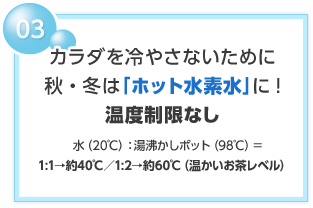 03 カラダを冷やさないために 秋・冬は「ホット水素水」に!温度制限なし