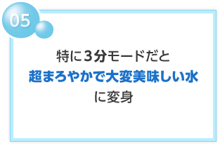 05 特に3分モードだと 超まろやかで大変美味しい水に変身
